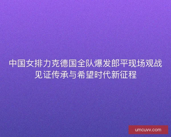 中国女排力克德国全队爆发郎平现场观战见证传承与希望时代新征程 中国女排力克德国全队爆发郎平现场观战见证传承与希望时代新征程