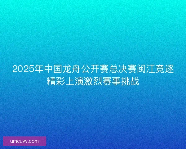 2025年中国龙舟公开赛总决赛闽江竞逐精彩上演激烈赛事挑战