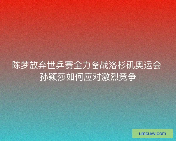 陈梦放弃世乒赛全力备战洛杉矶奥运会 孙颖莎如何应对激烈竞争