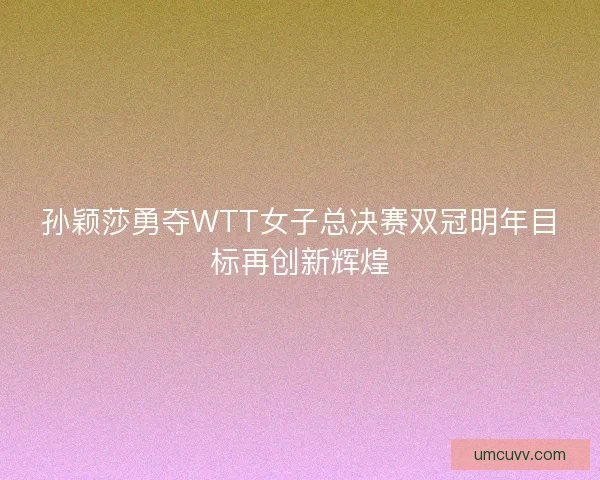 孙颖莎勇夺WTT女子总决赛双冠明年目标再创新辉煌 孙颖莎勇夺WTT女子总决赛双冠明年目标再创新辉煌