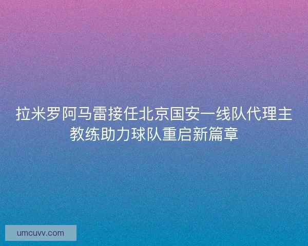 拉米罗阿马雷接任北京国安一线队代理主教练助力球队重启新篇章 拉米罗阿马雷接任北京国安一线队代理主教练助力球队重启新篇章