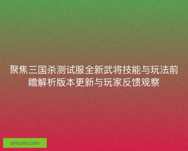 聚焦三国杀测试服全新武将技能与玩法前瞻解析版本更新与玩家反馈观察