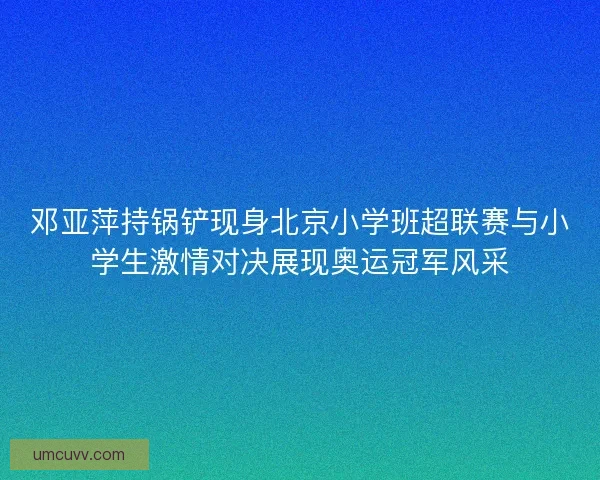 邓亚萍持锅铲现身北京小学班超联赛与小学生激情对决展现奥运冠军风采 邓亚萍持锅铲现身北京小学班超联赛与小学生激情对决展现奥运冠军风采