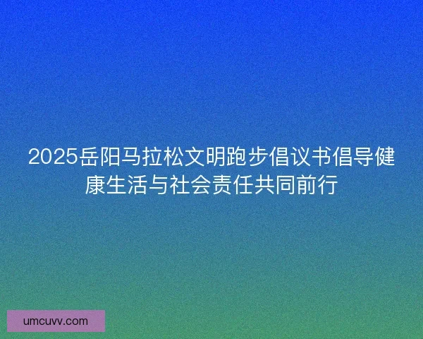 2025岳阳马拉松文明跑步倡议书倡导健康生活与社会责任共同前行