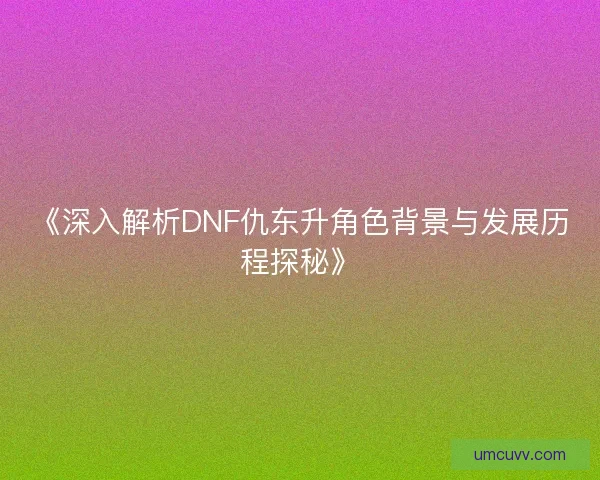 《深入解析DNF仇东升角色背景与发展历程探秘》