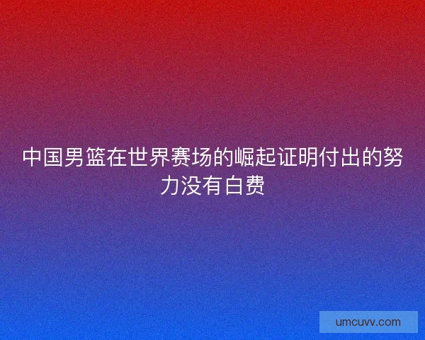 中国男篮在世界赛场的崛起证明付出的努力没有白费 中国男篮在世界赛场的崛起证明付出的努力没有白费