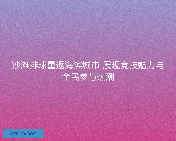 沙滩排球重返海滨城市 展现竞技魅力与全民参与热潮
