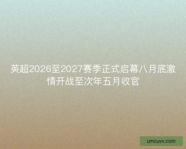 英超2026至2027赛季正式启幕八月底激情开战至次年五月收官 英超2026至2027赛季正式启幕八月底激情开战至次年五月收官