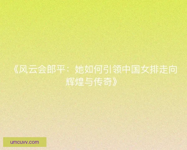 《风云会郎平：她如何引领中国女排走向辉煌与传奇》
