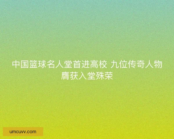 中国篮球名人堂首进高校 九位传奇人物膺获入堂殊荣