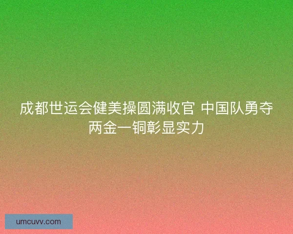 成都世运会健美操圆满收官 中国队勇夺两金一铜彰显实力