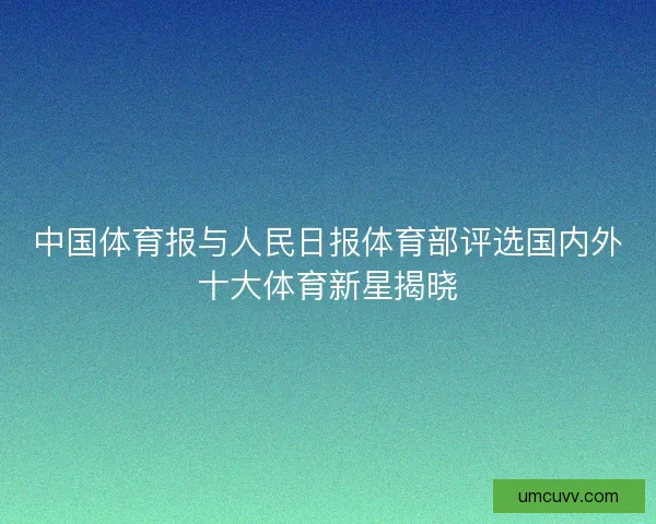 中国体育报与人民日报体育部评选国内外十大体育新星揭晓 中国体育报与人民日报体育部评选国内外十大体育新星揭晓