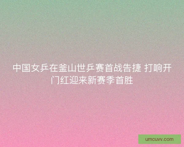 中国女乒在釜山世乒赛首战告捷 打响开门红迎来新赛季首胜