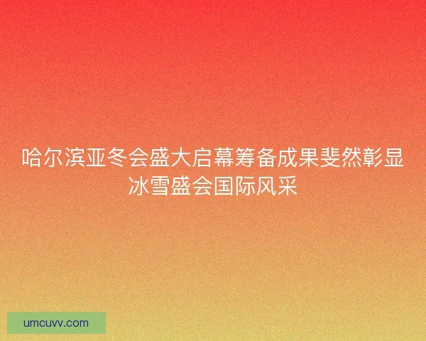 哈尔滨亚冬会盛大启幕筹备成果斐然彰显冰雪盛会国际风采 哈尔滨亚冬会盛大启幕筹备成果斐然彰显冰雪盛会国际风采