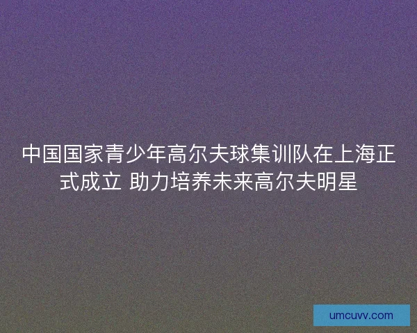 中国国家青少年高尔夫球集训队在上海正式成立 助力培养未来高尔夫明星