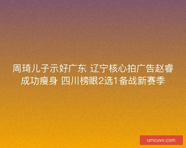 周琦儿子示好广东 辽宁核心拍广告赵睿成功瘦身 四川榜眼2选1备战新赛季