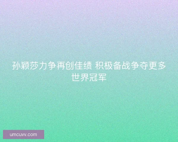 孙颖莎力争再创佳绩 积极备战争夺更多世界冠军