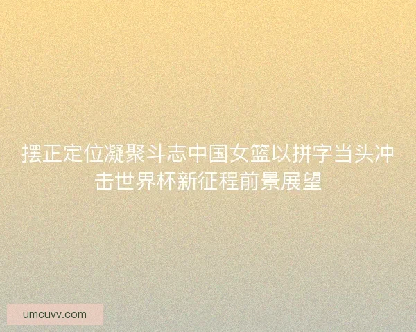 摆正定位凝聚斗志中国女篮以拼字当头冲击世界杯新征程前景展望