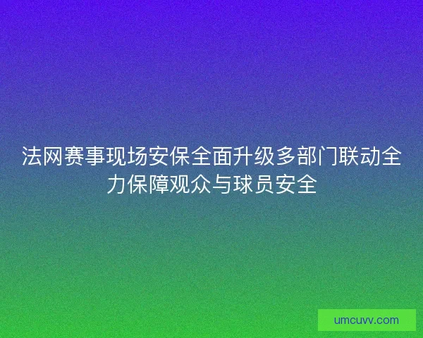 法网赛事现场安保全面升级多部门联动全力保障观众与球员安全