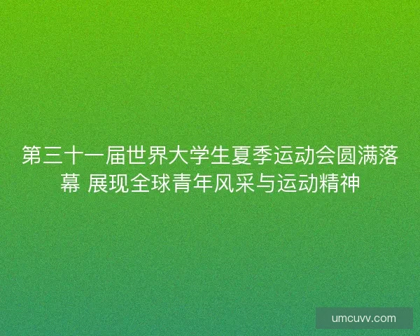 第三十一届世界大学生夏季运动会圆满落幕 展现全球青年风采与运动精神
