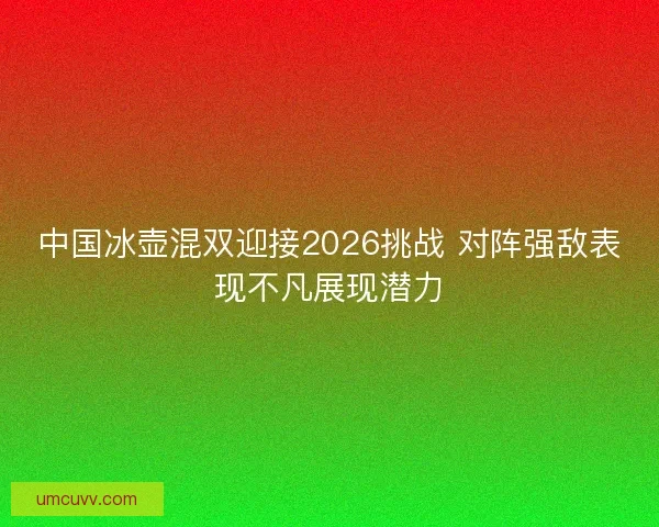 中国冰壶混双迎接2026挑战 对阵强敌表现不凡展现潜力