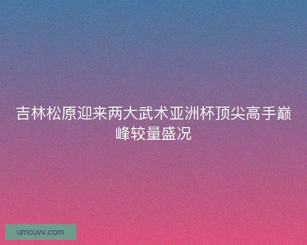 吉林松原迎来两大武术亚洲杯顶尖高手巅峰较量盛况