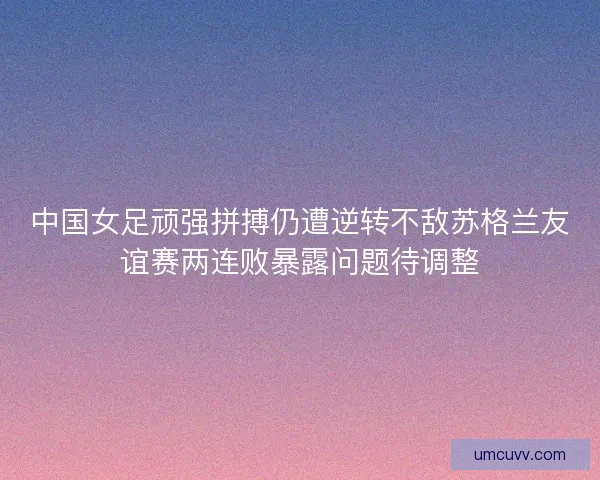 中国女足顽强拼搏仍遭逆转不敌苏格兰友谊赛两连败暴露问题待调整 中国女足顽强拼搏仍遭逆转不敌苏格兰友谊赛两连败暴露问题待调整