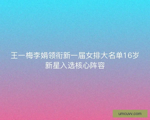 王一梅李娟领衔新一届女排大名单16岁新星入选核心阵容 王一梅李娟领衔新一届女排大名单16岁新星入选核心阵容