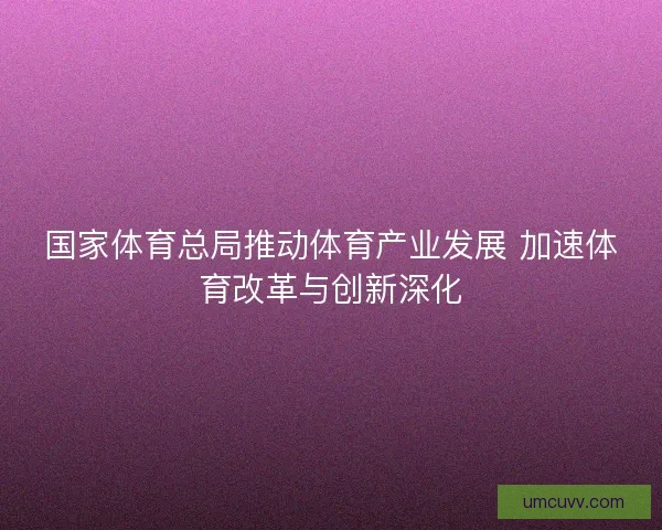 国家体育总局推动体育产业发展 加速体育改革与创新深化 国家体育总局推动体育产业发展 加速体育改革与创新深化